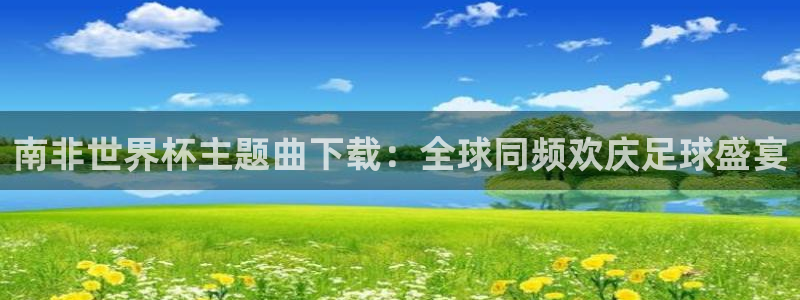 世界杯直播免费观看:南非世界杯主题曲下载:全球同频欢庆足球盛宴